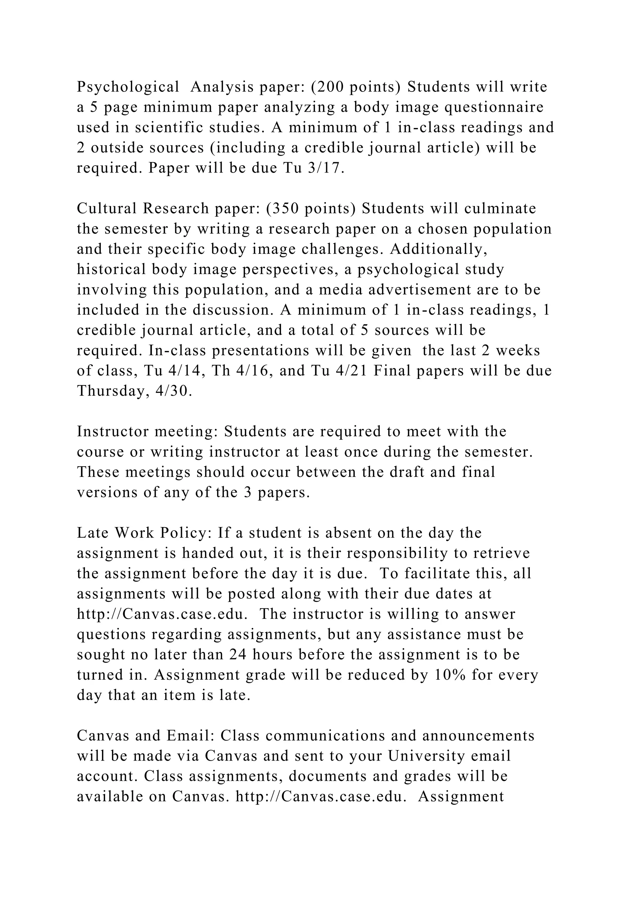 Psychological Analysis paper: (200 points) Students will write
a 5 page minimum paper analyzing a body image questionnaire
used in scientific studies. A minimum of 1 in-class readings and
2 outside sources (including a credible journal article) will be
required. Paper will be due Tu 3/17.
Cultural Research paper: (350 points) Students will culminate
the semester by writing a research paper on a chosen population
and their specific body image challenges. Additionally,
historical body image perspectives, a psychological study
involving this population, and a media advertisement are to be
included in the discussion. A minimum of 1 in-class readings, 1
credible journal article, and a total of 5 sources will be
required. In-class presentations will be given the last 2 weeks
of class, Tu 4/14, Th 4/16, and Tu 4/21 Final papers will be due
Thursday, 4/30.
Instructor meeting: Students are required to meet with the
course or writing instructor at least once during the semester.
These meetings should occur between the draft and final
versions of any of the 3 papers.
Late Work Policy: If a student is absent on the day the
assignment is handed out, it is their responsibility to retrieve
the assignment before the day it is due. To facilitate this, all
assignments will be posted along with their due dates at
http://Canvas.case.edu. The instructor is willing to answer
questions regarding assignments, but any assistance must be
sought no later than 24 hours before the assignment is to be
turned in. Assignment grade will be reduced by 10% for every
day that an item is late.
Canvas and Email: Class communications and announcements
will be made via Canvas and sent to your University email
account. Class assignments, documents and grades will be
available on Canvas. http://Canvas.case.edu. Assignment
 
