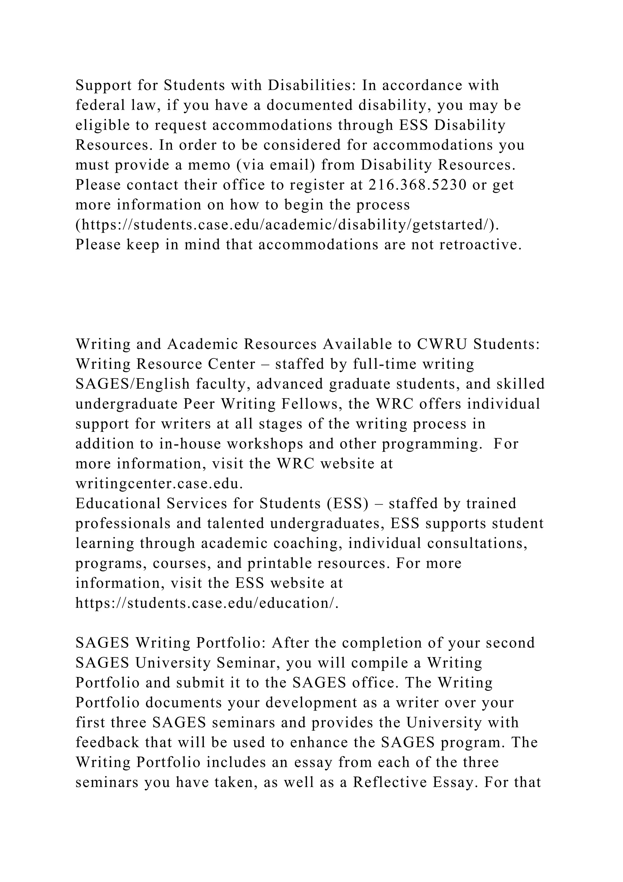 Support for Students with Disabilities: In accordance with
federal law, if you have a documented disability, you may be
eligible to request accommodations through ESS Disability
Resources. In order to be considered for accommodations you
must provide a memo (via email) from Disability Resources.
Please contact their office to register at 216.368.5230 or get
more information on how to begin the process
(https://students.case.edu/academic/disability/getstarted/).
Please keep in mind that accommodations are not retroactive.
Writing and Academic Resources Available to CWRU Students:
Writing Resource Center – staffed by full-time writing
SAGES/English faculty, advanced graduate students, and skilled
undergraduate Peer Writing Fellows, the WRC offers individual
support for writers at all stages of the writing process in
addition to in-house workshops and other programming. For
more information, visit the WRC website at
writingcenter.case.edu.
Educational Services for Students (ESS) – staffed by trained
professionals and talented undergraduates, ESS supports student
learning through academic coaching, individual consultations,
programs, courses, and printable resources. For more
information, visit the ESS website at
https://students.case.edu/education/.
SAGES Writing Portfolio: After the completion of your second
SAGES University Seminar, you will compile a Writing
Portfolio and submit it to the SAGES office. The Writing
Portfolio documents your development as a writer over your
first three SAGES seminars and provides the University with
feedback that will be used to enhance the SAGES program. The
Writing Portfolio includes an essay from each of the three
seminars you have taken, as well as a Reflective Essay. For that
 