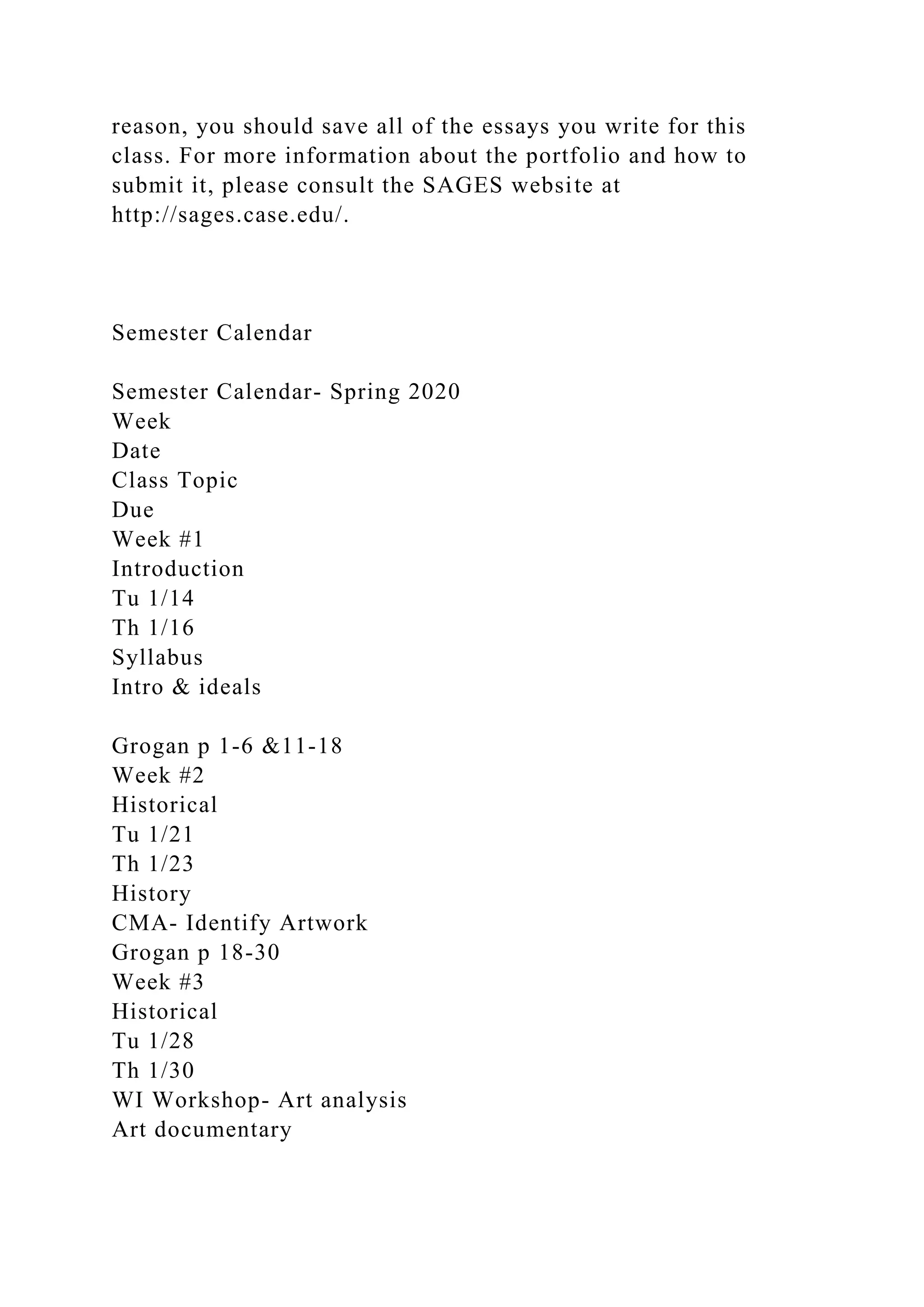 reason, you should save all of the essays you write for this
class. For more information about the portfolio and how to
submit it, please consult the SAGES website at
http://sages.case.edu/.
Semester Calendar
Semester Calendar- Spring 2020
Week
Date
Class Topic
Due
Week #1
Introduction
Tu 1/14
Th 1/16
Syllabus
Intro & ideals
Grogan p 1-6 &11-18
Week #2
Historical
Tu 1/21
Th 1/23
History
CMA- Identify Artwork
Grogan p 18-30
Week #3
Historical
Tu 1/28
Th 1/30
WI Workshop- Art analysis
Art documentary
 