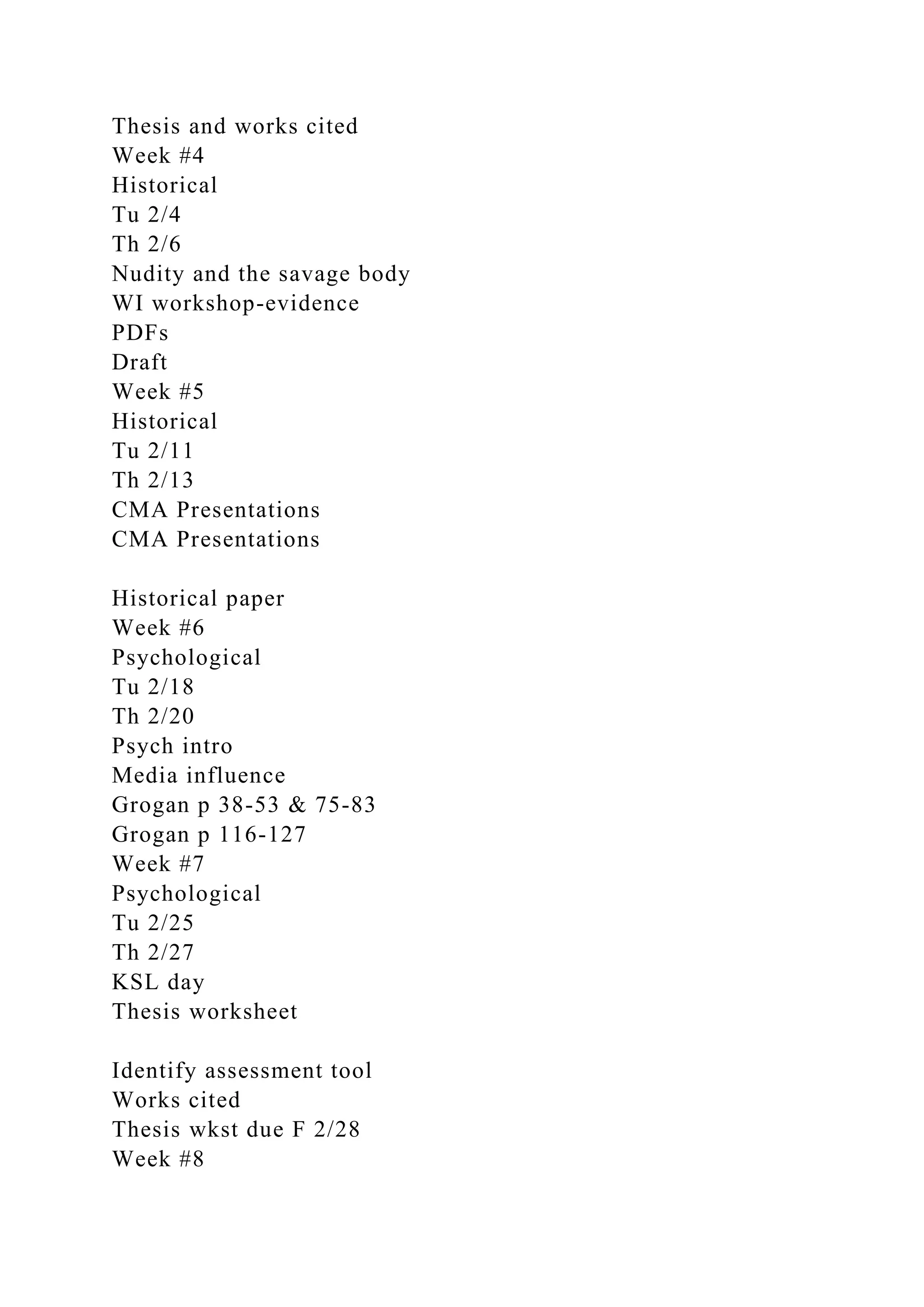 Thesis and works cited
Week #4
Historical
Tu 2/4
Th 2/6
Nudity and the savage body
WI workshop-evidence
PDFs
Draft
Week #5
Historical
Tu 2/11
Th 2/13
CMA Presentations
CMA Presentations
Historical paper
Week #6
Psychological
Tu 2/18
Th 2/20
Psych intro
Media influence
Grogan p 38-53 & 75-83
Grogan p 116-127
Week #7
Psychological
Tu 2/25
Th 2/27
KSL day
Thesis worksheet
Identify assessment tool
Works cited
Thesis wkst due F 2/28
Week #8
 