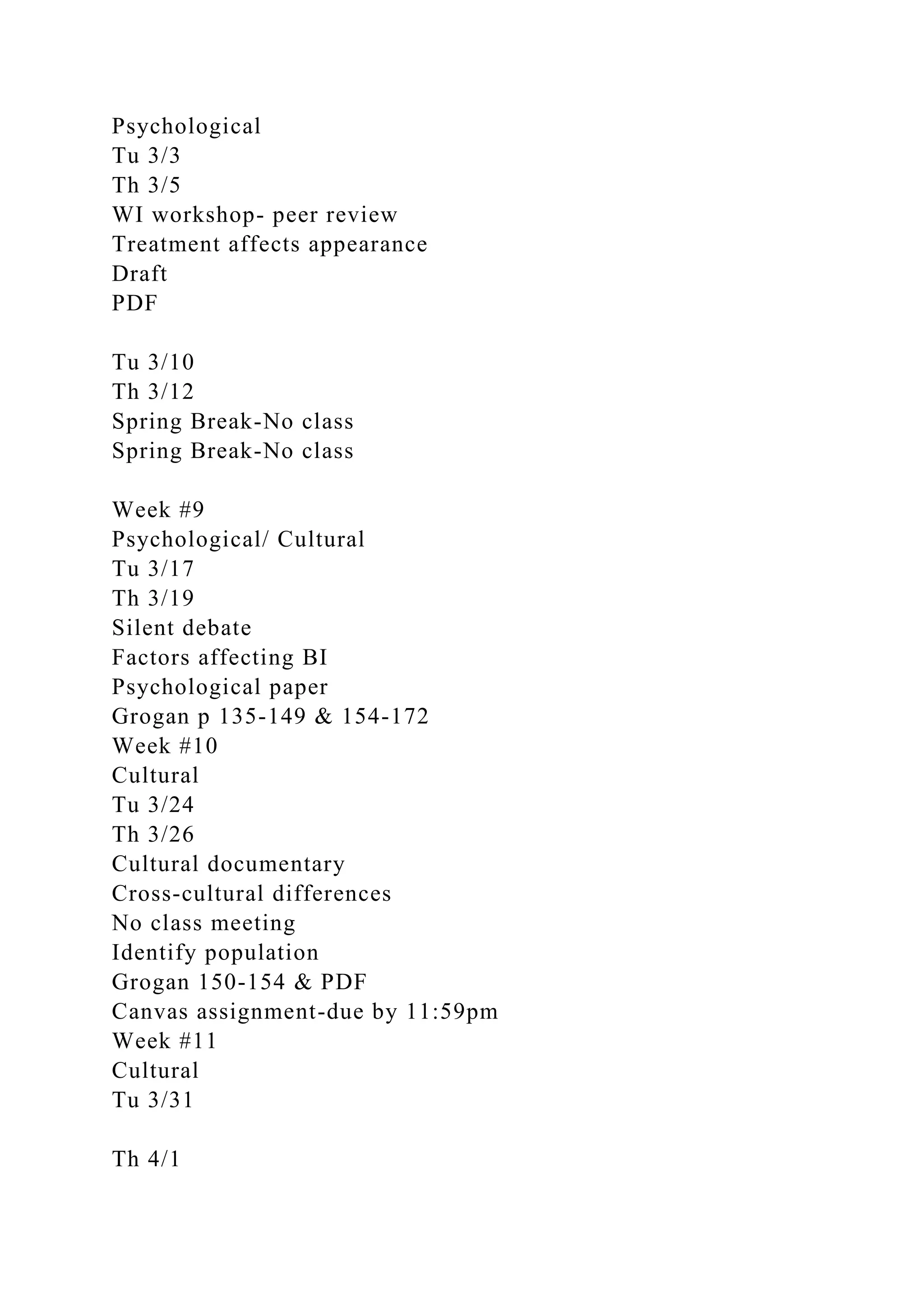 Psychological
Tu 3/3
Th 3/5
WI workshop- peer review
Treatment affects appearance
Draft
PDF
Tu 3/10
Th 3/12
Spring Break-No class
Spring Break-No class
Week #9
Psychological/ Cultural
Tu 3/17
Th 3/19
Silent debate
Factors affecting BI
Psychological paper
Grogan p 135-149 & 154-172
Week #10
Cultural
Tu 3/24
Th 3/26
Cultural documentary
Cross-cultural differences
No class meeting
Identify population
Grogan 150-154 & PDF
Canvas assignment-due by 11:59pm
Week #11
Cultural
Tu 3/31
Th 4/1
 