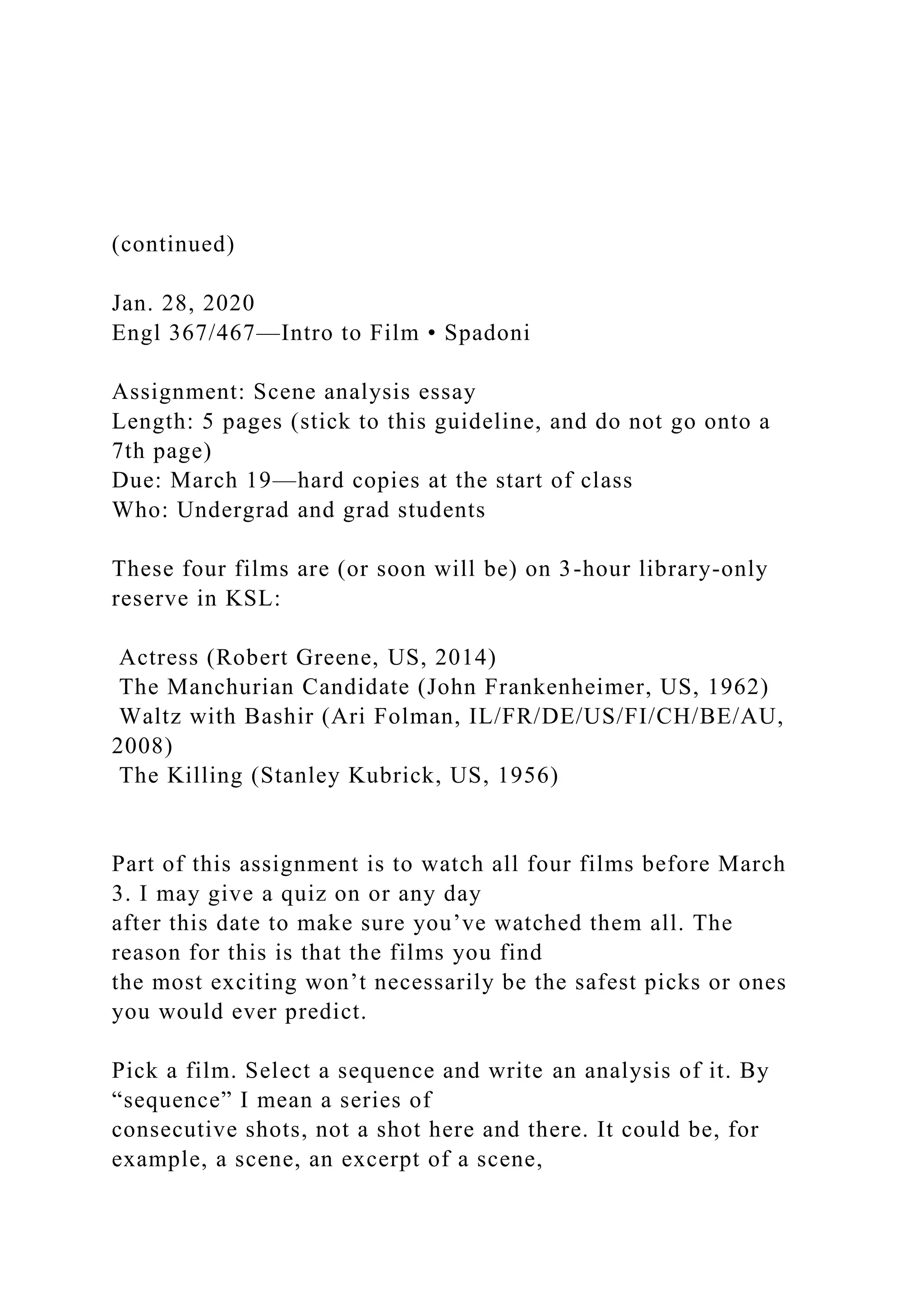 (continued)
Jan. 28, 2020
Engl 367/467—Intro to Film • Spadoni
Assignment: Scene analysis essay
Length: 5 pages (stick to this guideline, and do not go onto a
7th page)
Due: March 19—hard copies at the start of class
Who: Undergrad and grad students
These four films are (or soon will be) on 3-hour library-only
reserve in KSL:
Actress (Robert Greene, US, 2014)
The Manchurian Candidate (John Frankenheimer, US, 1962)
Waltz with Bashir (Ari Folman, IL/FR/DE/US/FI/CH/BE/AU,
2008)
The Killing (Stanley Kubrick, US, 1956)
Part of this assignment is to watch all four films before March
3. I may give a quiz on or any day
after this date to make sure you’ve watched them all. The
reason for this is that the films you find
the most exciting won’t necessarily be the safest picks or ones
you would ever predict.
Pick a film. Select a sequence and write an analysis of it. By
“sequence” I mean a series of
consecutive shots, not a shot here and there. It could be, for
example, a scene, an excerpt of a scene,
 