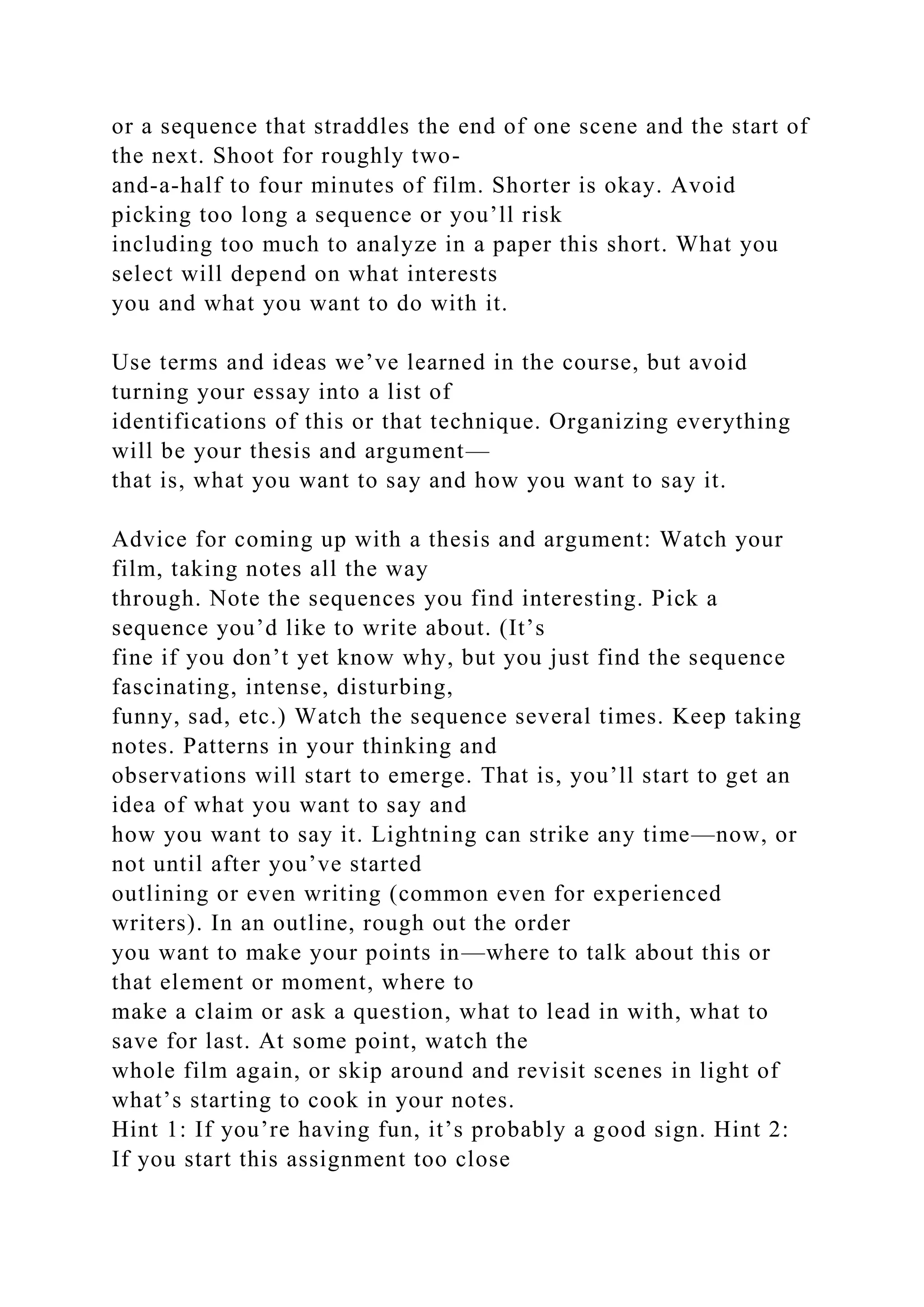 or a sequence that straddles the end of one scene and the start of
the next. Shoot for roughly two-
and-a-half to four minutes of film. Shorter is okay. Avoid
picking too long a sequence or you’ll risk
including too much to analyze in a paper this short. What you
select will depend on what interests
you and what you want to do with it.
Use terms and ideas we’ve learned in the course, but avoid
turning your essay into a list of
identifications of this or that technique. Organizing everything
will be your thesis and argument—
that is, what you want to say and how you want to say it.
Advice for coming up with a thesis and argument: Watch your
film, taking notes all the way
through. Note the sequences you find interesting. Pick a
sequence you’d like to write about. (It’s
fine if you don’t yet know why, but you just find the sequence
fascinating, intense, disturbing,
funny, sad, etc.) Watch the sequence several times. Keep taking
notes. Patterns in your thinking and
observations will start to emerge. That is, you’ll start to get an
idea of what you want to say and
how you want to say it. Lightning can strike any time—now, or
not until after you’ve started
outlining or even writing (common even for experienced
writers). In an outline, rough out the order
you want to make your points in—where to talk about this or
that element or moment, where to
make a claim or ask a question, what to lead in with, what to
save for last. At some point, watch the
whole film again, or skip around and revisit scenes in light of
what’s starting to cook in your notes.
Hint 1: If you’re having fun, it’s probably a good sign. Hint 2:
If you start this assignment too close
 