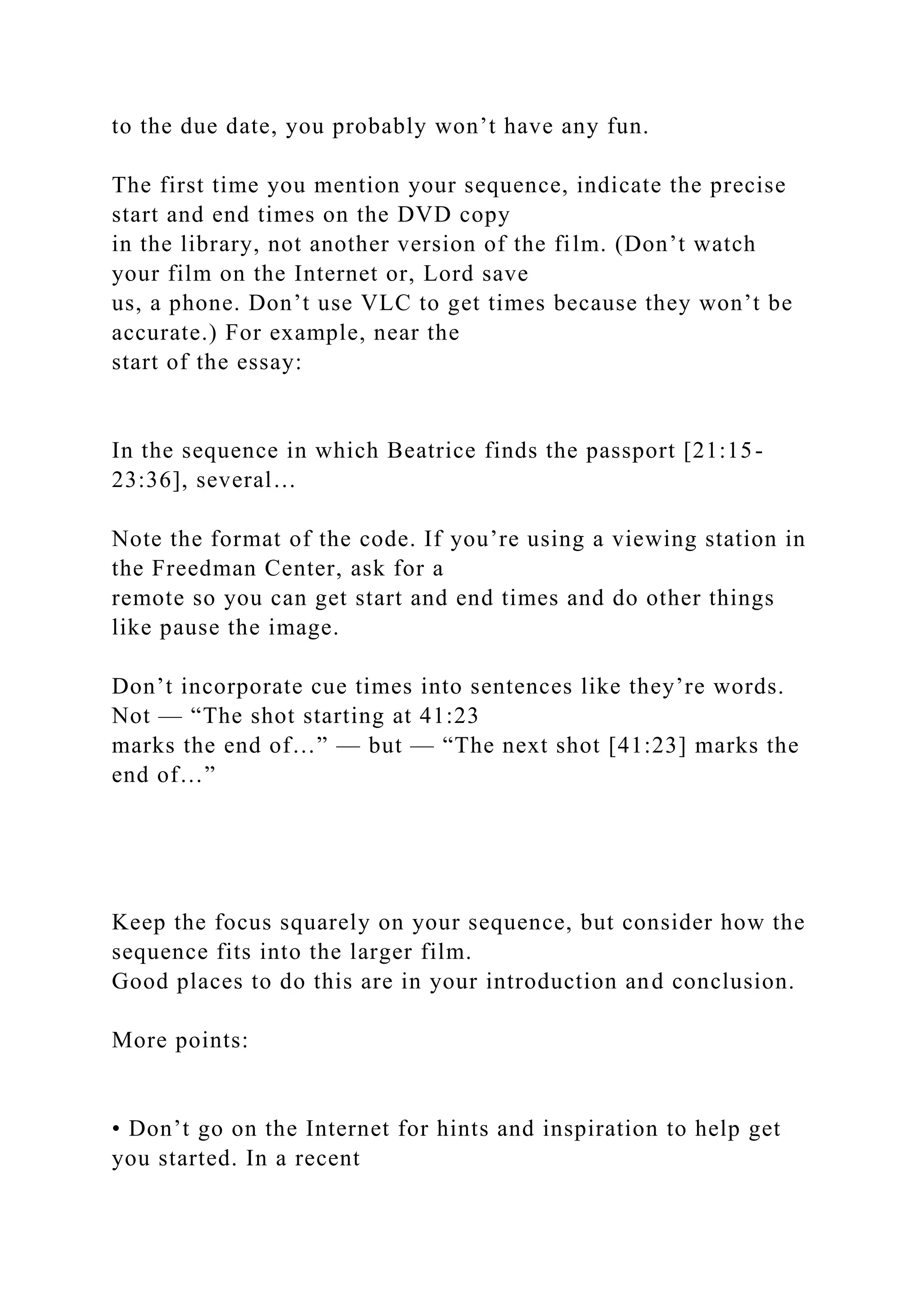 to the due date, you probably won’t have any fun.
The first time you mention your sequence, indicate the precise
start and end times on the DVD copy
in the library, not another version of the film. (Don’t watch
your film on the Internet or, Lord save
us, a phone. Don’t use VLC to get times because they won’t be
accurate.) For example, near the
start of the essay:
In the sequence in which Beatrice finds the passport [21:15-
23:36], several…
Note the format of the code. If you’re using a viewing station in
the Freedman Center, ask for a
remote so you can get start and end times and do other things
like pause the image.
Don’t incorporate cue times into sentences like they’re words.
Not — “The shot starting at 41:23
marks the end of…” — but — “The next shot [41:23] marks the
end of…”
Keep the focus squarely on your sequence, but consider how the
sequence fits into the larger film.
Good places to do this are in your introduction and conclusion.
More points:
• Don’t go on the Internet for hints and inspiration to help get
you started. In a recent
 