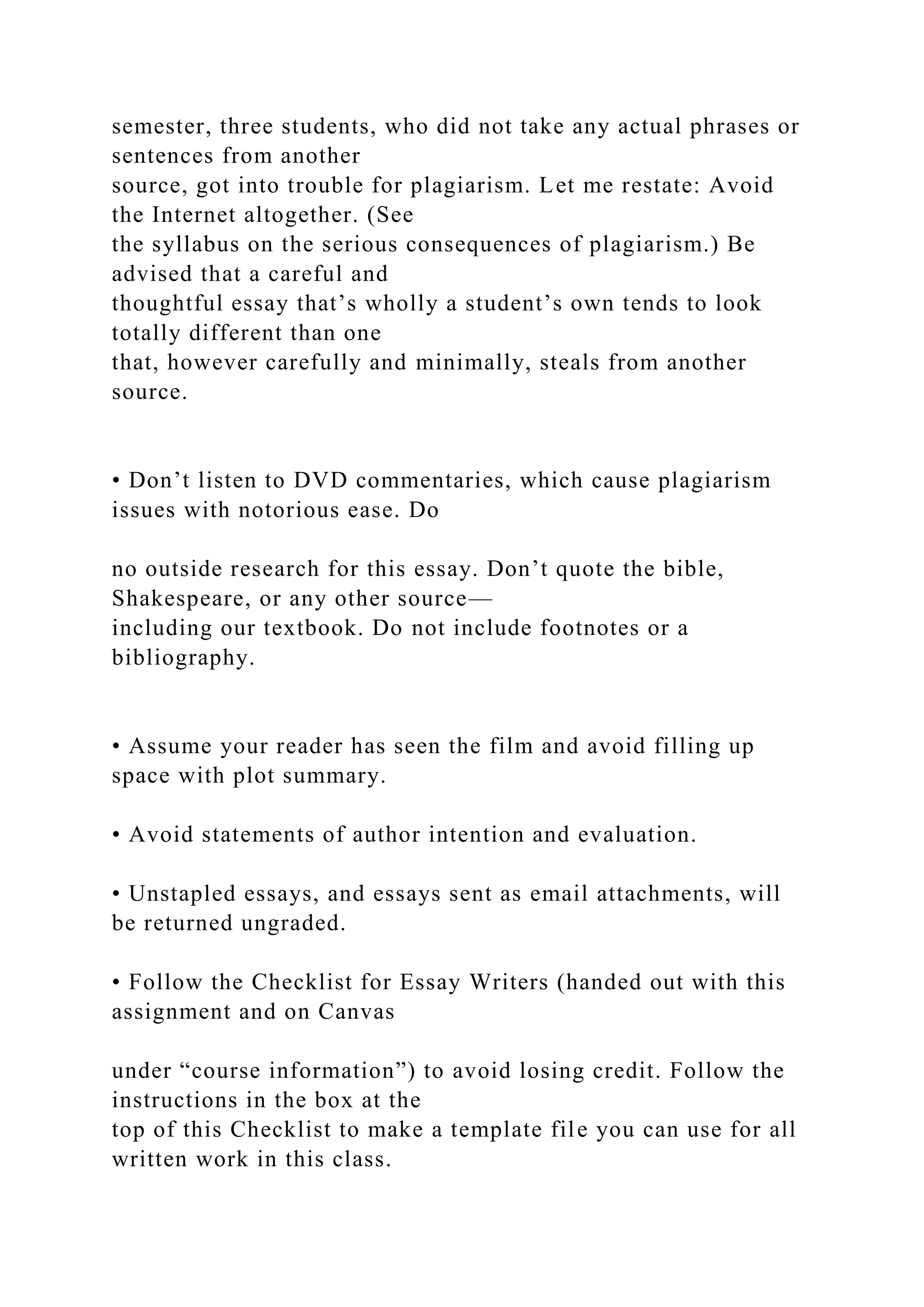 semester, three students, who did not take any actual phrases or
sentences from another
source, got into trouble for plagiarism. Let me restate: Avoid
the Internet altogether. (See
the syllabus on the serious consequences of plagiarism.) Be
advised that a careful and
thoughtful essay that’s wholly a student’s own tends to look
totally different than one
that, however carefully and minimally, steals from another
source.
• Don’t listen to DVD commentaries, which cause plagiarism
issues with notorious ease. Do
no outside research for this essay. Don’t quote the bible,
Shakespeare, or any other source—
including our textbook. Do not include footnotes or a
bibliography.
• Assume your reader has seen the film and avoid filling up
space with plot summary.
• Avoid statements of author intention and evaluation.
• Unstapled essays, and essays sent as email attachments, will
be returned ungraded.
• Follow the Checklist for Essay Writers (handed out with this
assignment and on Canvas
under “course information”) to avoid losing credit. Follow the
instructions in the box at the
top of this Checklist to make a template file you can use for all
written work in this class.
 