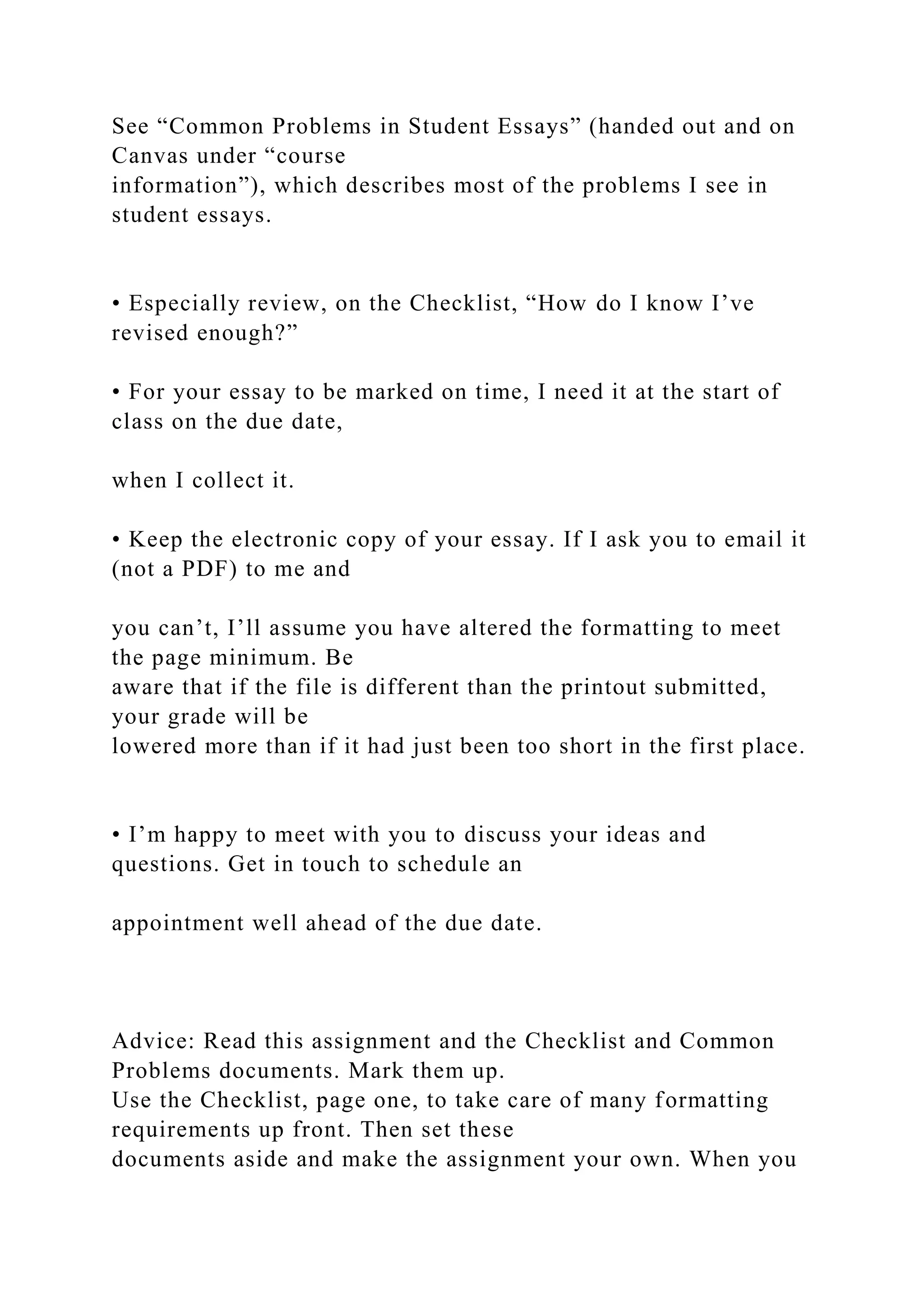See “Common Problems in Student Essays” (handed out and on
Canvas under “course
information”), which describes most of the problems I see in
student essays.
• Especially review, on the Checklist, “How do I know I’ve
revised enough?”
• For your essay to be marked on time, I need it at the start of
class on the due date,
when I collect it.
• Keep the electronic copy of your essay. If I ask you to email it
(not a PDF) to me and
you can’t, I’ll assume you have altered the formatting to meet
the page minimum. Be
aware that if the file is different than the printout submitted,
your grade will be
lowered more than if it had just been too short in the first place.
• I’m happy to meet with you to discuss your ideas and
questions. Get in touch to schedule an
appointment well ahead of the due date.
Advice: Read this assignment and the Checklist and Common
Problems documents. Mark them up.
Use the Checklist, page one, to take care of many formatting
requirements up front. Then set these
documents aside and make the assignment your own. When you
 