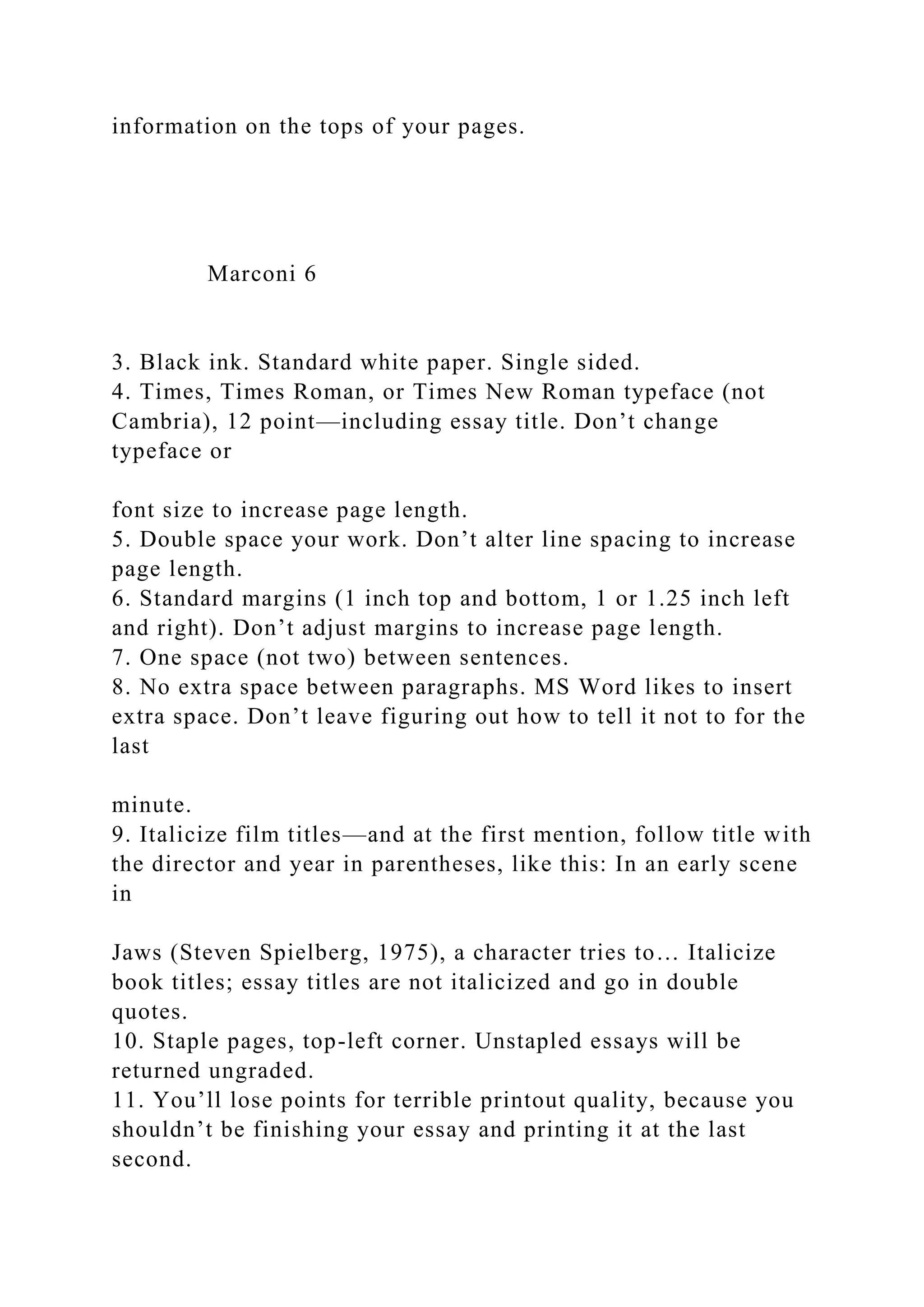 information on the tops of your pages.
Marconi 6
3. Black ink. Standard white paper. Single sided.
4. Times, Times Roman, or Times New Roman typeface (not
Cambria), 12 point—including essay title. Don’t change
typeface or
font size to increase page length.
5. Double space your work. Don’t alter line spacing to increase
page length.
6. Standard margins (1 inch top and bottom, 1 or 1.25 inch left
and right). Don’t adjust margins to increase page length.
7. One space (not two) between sentences.
8. No extra space between paragraphs. MS Word likes to insert
extra space. Don’t leave figuring out how to tell it not to for the
last
minute.
9. Italicize film titles—and at the first mention, follow title with
the director and year in parentheses, like this: In an early scene
in
Jaws (Steven Spielberg, 1975), a character tries to… Italicize
book titles; essay titles are not italicized and go in double
quotes.
10. Staple pages, top-left corner. Unstapled essays will be
returned ungraded.
11. You’ll lose points for terrible printout quality, because you
shouldn’t be finishing your essay and printing it at the last
second.
 