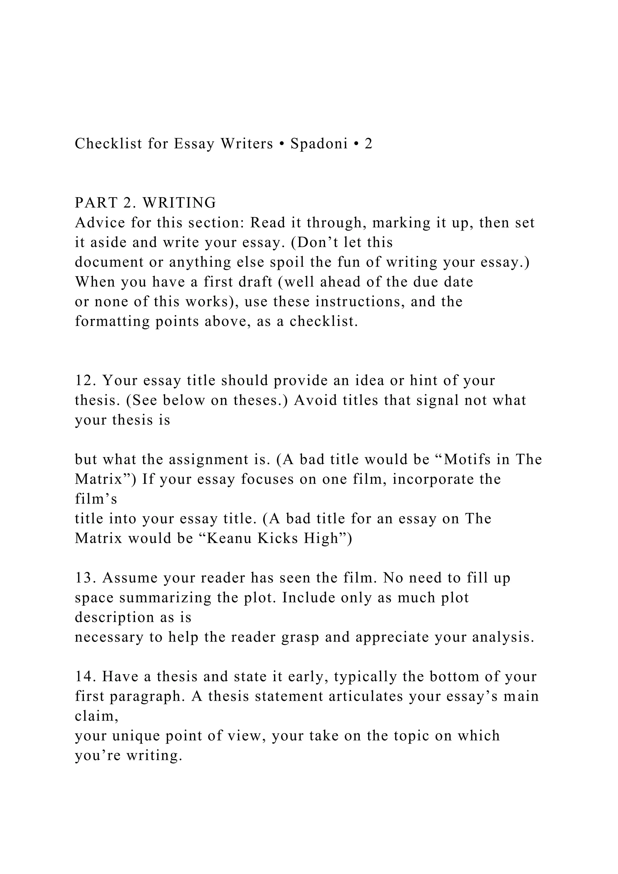 Checklist for Essay Writers • Spadoni • 2
PART 2. WRITING
Advice for this section: Read it through, marking it up, then set
it aside and write your essay. (Don’t let this
document or anything else spoil the fun of writing your essay.)
When you have a first draft (well ahead of the due date
or none of this works), use these instructions, and the
formatting points above, as a checklist.
12. Your essay title should provide an idea or hint of your
thesis. (See below on theses.) Avoid titles that signal not what
your thesis is
but what the assignment is. (A bad title would be “Motifs in The
Matrix”) If your essay focuses on one film, incorporate the
film’s
title into your essay title. (A bad title for an essay on The
Matrix would be “Keanu Kicks High”)
13. Assume your reader has seen the film. No need to fill up
space summarizing the plot. Include only as much plot
description as is
necessary to help the reader grasp and appreciate your analysis.
14. Have a thesis and state it early, typically the bottom of your
first paragraph. A thesis statement articulates your essay’s main
claim,
your unique point of view, your take on the topic on which
you’re writing.
 
