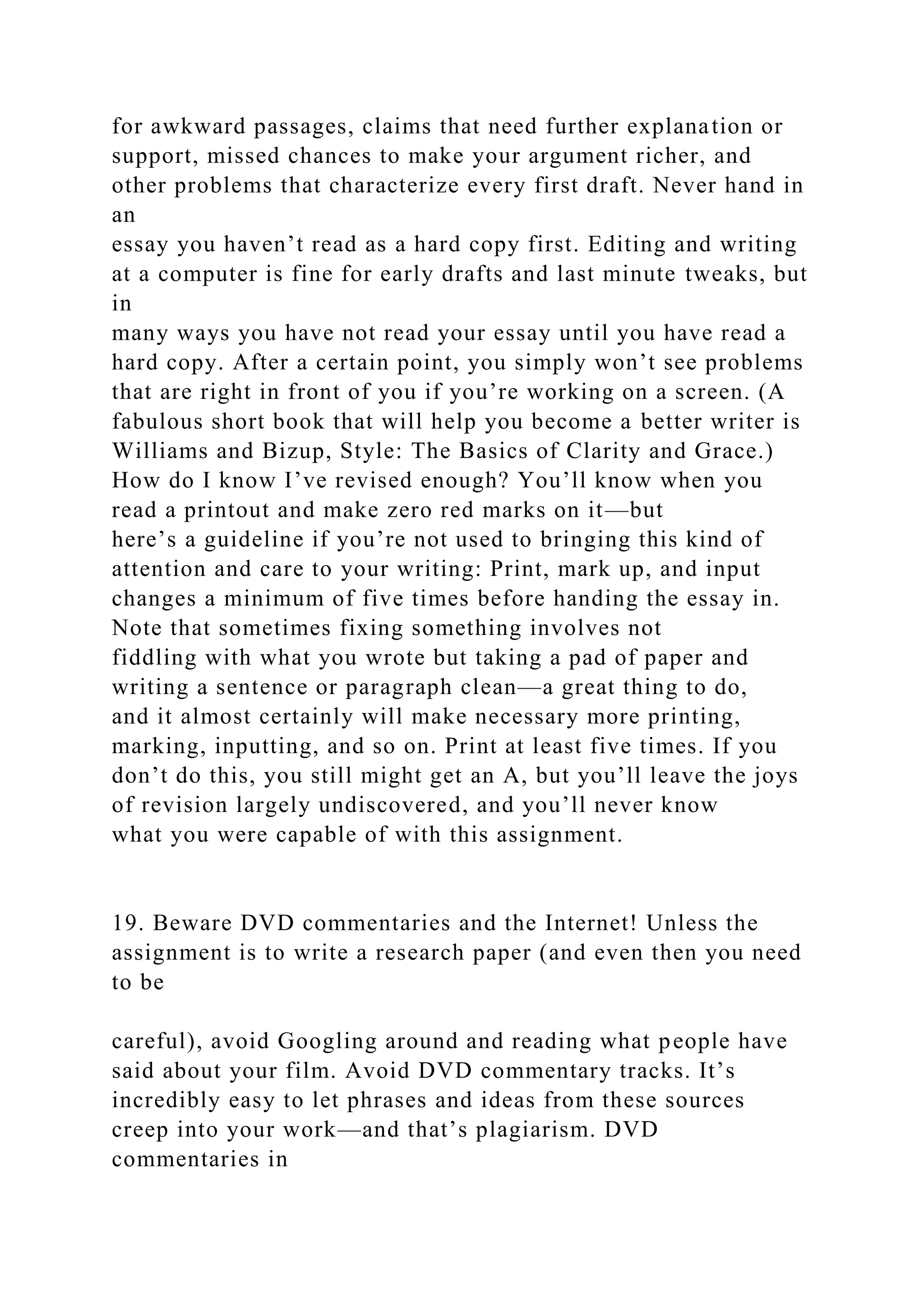 for awkward passages, claims that need further explanation or
support, missed chances to make your argument richer, and
other problems that characterize every first draft. Never hand in
an
essay you haven’t read as a hard copy first. Editing and writing
at a computer is fine for early drafts and last minute tweaks, but
in
many ways you have not read your essay until you have read a
hard copy. After a certain point, you simply won’t see problems
that are right in front of you if you’re working on a screen. (A
fabulous short book that will help you become a better writer is
Williams and Bizup, Style: The Basics of Clarity and Grace.)
How do I know I’ve revised enough? You’ll know when you
read a printout and make zero red marks on it—but
here’s a guideline if you’re not used to bringing this kind of
attention and care to your writing: Print, mark up, and input
changes a minimum of five times before handing the essay in.
Note that sometimes fixing something involves not
fiddling with what you wrote but taking a pad of paper and
writing a sentence or paragraph clean—a great thing to do,
and it almost certainly will make necessary more printing,
marking, inputting, and so on. Print at least five times. If you
don’t do this, you still might get an A, but you’ll leave the joys
of revision largely undiscovered, and you’ll never know
what you were capable of with this assignment.
19. Beware DVD commentaries and the Internet! Unless the
assignment is to write a research paper (and even then you need
to be
careful), avoid Googling around and reading what people have
said about your film. Avoid DVD commentary tracks. It’s
incredibly easy to let phrases and ideas from these sources
creep into your work—and that’s plagiarism. DVD
commentaries in
 