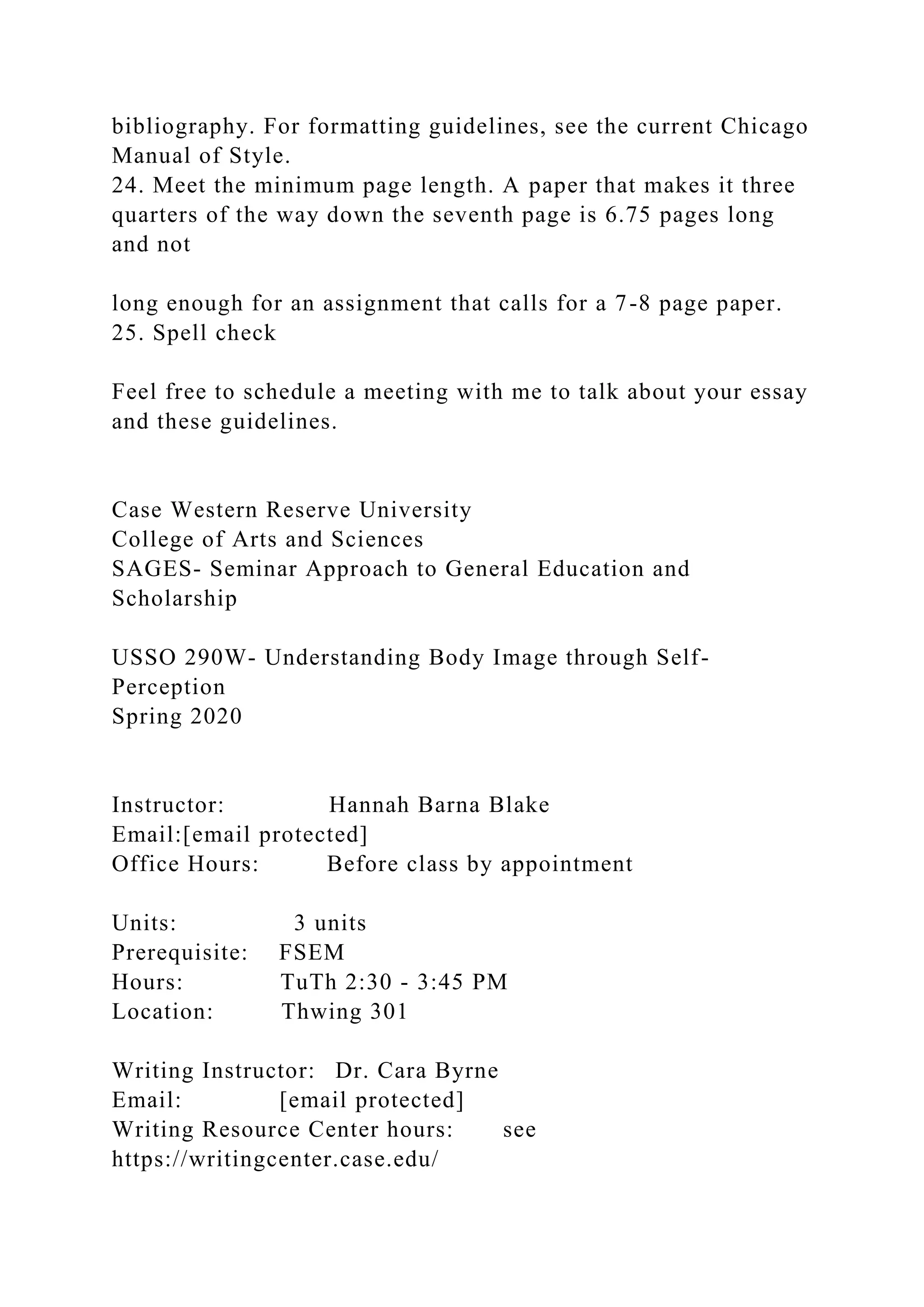 bibliography. For formatting guidelines, see the current Chicago
Manual of Style.
24. Meet the minimum page length. A paper that makes it three
quarters of the way down the seventh page is 6.75 pages long
and not
long enough for an assignment that calls for a 7-8 page paper.
25. Spell check
Feel free to schedule a meeting with me to talk about your essay
and these guidelines.
Case Western Reserve University
College of Arts and Sciences
SAGES- Seminar Approach to General Education and
Scholarship
USSO 290W- Understanding Body Image through Self-
Perception
Spring 2020
Instructor: Hannah Barna Blake
Email:[email protected]
Office Hours: Before class by appointment
Units: 3 units
Prerequisite: FSEM
Hours: TuTh 2:30 - 3:45 PM
Location: Thwing 301
Writing Instructor: Dr. Cara Byrne
Email: [email protected]
Writing Resource Center hours: see
https://writingcenter.case.edu/
 