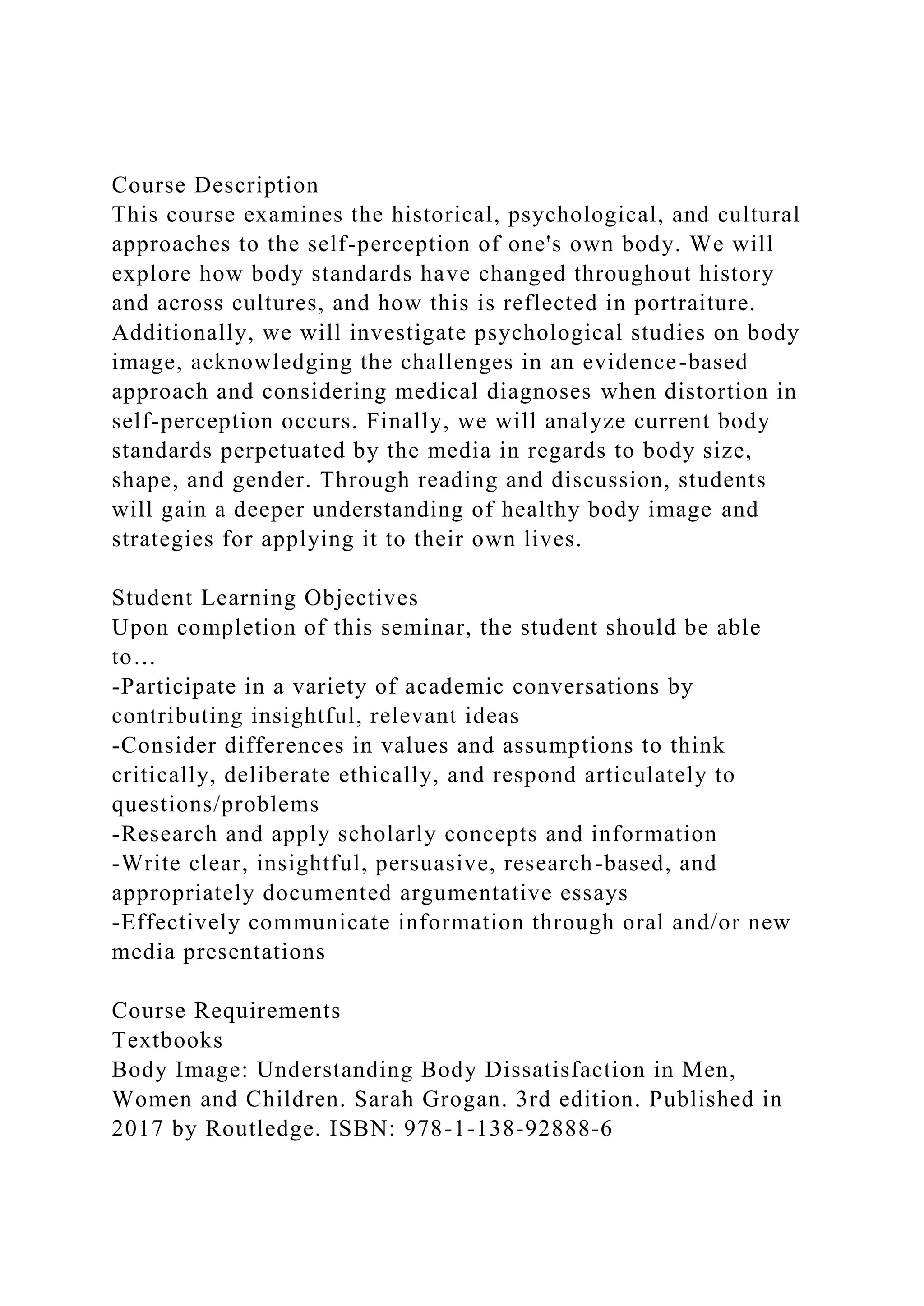 Course Description
This course examines the historical, psychological, and cultural
approaches to the self-perception of one's own body. We will
explore how body standards have changed throughout history
and across cultures, and how this is reflected in portraiture.
Additionally, we will investigate psychological studies on body
image, acknowledging the challenges in an evidence-based
approach and considering medical diagnoses when distortion in
self-perception occurs. Finally, we will analyze current body
standards perpetuated by the media in regards to body size,
shape, and gender. Through reading and discussion, students
will gain a deeper understanding of healthy body image and
strategies for applying it to their own lives.
Student Learning Objectives
Upon completion of this seminar, the student should be able
to…
-Participate in a variety of academic conversations by
contributing insightful, relevant ideas
-Consider differences in values and assumptions to think
critically, deliberate ethically, and respond articulately to
questions/problems
-Research and apply scholarly concepts and information
-Write clear, insightful, persuasive, research-based, and
appropriately documented argumentative essays
-Effectively communicate information through oral and/or new
media presentations
Course Requirements
Textbooks
Body Image: Understanding Body Dissatisfaction in Men,
Women and Children. Sarah Grogan. 3rd edition. Published in
2017 by Routledge. ISBN: 978-1-138-92888-6
 