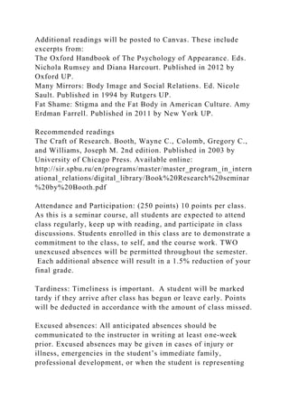 Additional readings will be posted to Canvas. These include
excerpts from:
The Oxford Handbook of The Psychology of Appearance. Eds.
Nichola Rumsey and Diana Harcourt. Published in 2012 by
Oxford UP.
Many Mirrors: Body Image and Social Relations. Ed. Nicole
Sault. Published in 1994 by Rutgers UP.
Fat Shame: Stigma and the Fat Body in American Culture. Amy
Erdman Farrell. Published in 2011 by New York UP.
Recommended readings
The Craft of Research. Booth, Wayne C., Colomb, Gregory C.,
and Williams, Joseph M. 2nd edition. Published in 2003 by
University of Chicago Press. Available online:
http://sir.spbu.ru/en/programs/master/master_program_in_intern
ational_relations/digital_library/Book%20Research%20seminar
%20by%20Booth.pdf
Attendance and Participation: (250 points) 10 points per class.
As this is a seminar course, all students are expected to attend
class regularly, keep up with reading, and participate in class
discussions. Students enrolled in this class are to demonstrate a
commitment to the class, to self, and the course work. TWO
unexcused absences will be permitted throughout the semester.
Each additional absence will result in a 1.5% reduction of your
final grade.
Tardiness: Timeliness is important. A student will be marked
tardy if they arrive after class has begun or leave early. Points
will be deducted in accordance with the amount of class missed.
Excused absences: All anticipated absences should be
communicated to the instructor in writing at least one-week
prior. Excused absences may be given in cases of injury or
illness, emergencies in the student’s immediate family,
professional development, or when the student is representing
 