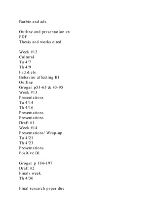 Barbie and ads
Outline and presentation ex
PDF
Thesis and works cited
Week #12
Cultural
Tu 4/7
Th 4/9
Fad diets
Behavior affecting BI
Outline
Grogan p53-65 & 83-95
Week #13
Presentations
Tu 4/14
Th 4/16
Presentations
Presentations
Draft #1
Week #14
Presentations/ Wrap-up
Tu 4/21
Th 4/23
Presentations
Positive BI
Grogan p 184-197
Draft #2
Finals week
Th 4/30
Final research paper due
 