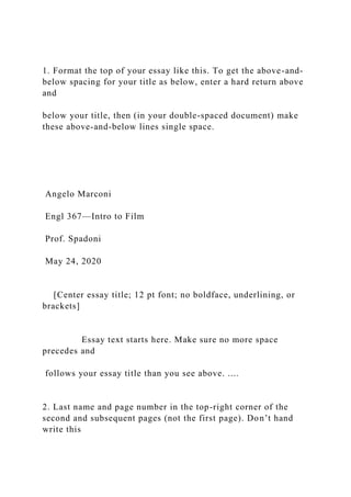 1. Format the top of your essay like this. To get the above-and-
below spacing for your title as below, enter a hard return above
and
below your title, then (in your double-spaced document) make
these above-and-below lines single space.
Angelo Marconi
Engl 367—Intro to Film
Prof. Spadoni
May 24, 2020
[Center essay title; 12 pt font; no boldface, underlining, or
brackets]
Essay text starts here. Make sure no more space
precedes and
follows your essay title than you see above. ....
2. Last name and page number in the top-right corner of the
second and subsequent pages (not the first page). Don’t hand
write this
 