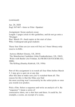 (continued)
Jan. 28, 2020
Engl 367/467—Intro to Film • Spadoni
Assignment: Scene analysis essay
Length: 5 pages (stick to this guideline, and do not go onto a
7th page)
Due: March 19—hard copies at the start of class
Who: Undergrad and grad students
These four films are (or soon will be) on 3-hour library-only
reserve in KSL:
Actress (Robert Greene, US, 2014)
The Manchurian Candidate (John Frankenheimer, US, 1962)
Waltz with Bashir (Ari Folman, IL/FR/DE/US/FI/CH/BE/AU,
2008)
The Killing (Stanley Kubrick, US, 1956)
Part of this assignment is to watch all four films before March
3. I may give a quiz on or any day
after this date to make sure you’ve watched them all. The
reason for this is that the films you find
the most exciting won’t necessarily be the safest picks or ones
you would ever predict.
Pick a film. Select a sequence and write an analysis of it. By
“sequence” I mean a series of
consecutive shots, not a shot here and there. It could be, for
example, a scene, an excerpt of a scene,
 