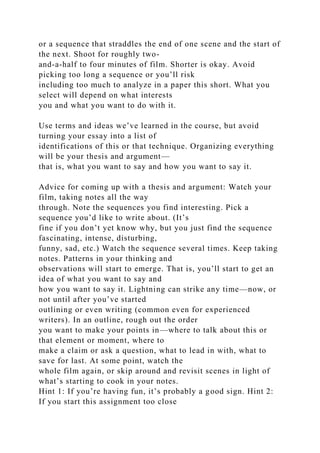 or a sequence that straddles the end of one scene and the start of
the next. Shoot for roughly two-
and-a-half to four minutes of film. Shorter is okay. Avoid
picking too long a sequence or you’ll risk
including too much to analyze in a paper this short. What you
select will depend on what interests
you and what you want to do with it.
Use terms and ideas we’ve learned in the course, but avoid
turning your essay into a list of
identifications of this or that technique. Organizing everything
will be your thesis and argument—
that is, what you want to say and how you want to say it.
Advice for coming up with a thesis and argument: Watch your
film, taking notes all the way
through. Note the sequences you find interesting. Pick a
sequence you’d like to write about. (It’s
fine if you don’t yet know why, but you just find the sequence
fascinating, intense, disturbing,
funny, sad, etc.) Watch the sequence several times. Keep taking
notes. Patterns in your thinking and
observations will start to emerge. That is, you’ll start to get an
idea of what you want to say and
how you want to say it. Lightning can strike any time—now, or
not until after you’ve started
outlining or even writing (common even for experienced
writers). In an outline, rough out the order
you want to make your points in—where to talk about this or
that element or moment, where to
make a claim or ask a question, what to lead in with, what to
save for last. At some point, watch the
whole film again, or skip around and revisit scenes in light of
what’s starting to cook in your notes.
Hint 1: If you’re having fun, it’s probably a good sign. Hint 2:
If you start this assignment too close
 