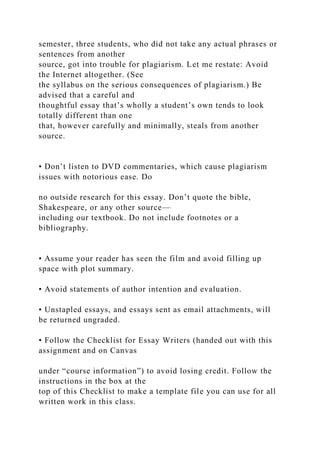 semester, three students, who did not take any actual phrases or
sentences from another
source, got into trouble for plagiarism. Let me restate: Avoid
the Internet altogether. (See
the syllabus on the serious consequences of plagiarism.) Be
advised that a careful and
thoughtful essay that’s wholly a student’s own tends to look
totally different than one
that, however carefully and minimally, steals from another
source.
• Don’t listen to DVD commentaries, which cause plagiarism
issues with notorious ease. Do
no outside research for this essay. Don’t quote the bible,
Shakespeare, or any other source—
including our textbook. Do not include footnotes or a
bibliography.
• Assume your reader has seen the film and avoid filling up
space with plot summary.
• Avoid statements of author intention and evaluation.
• Unstapled essays, and essays sent as email attachments, will
be returned ungraded.
• Follow the Checklist for Essay Writers (handed out with this
assignment and on Canvas
under “course information”) to avoid losing credit. Follow the
instructions in the box at the
top of this Checklist to make a template file you can use for all
written work in this class.
 
