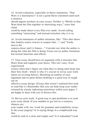 15. Avoid evaluation, especially in thesis statements. “Star
Wars is a masterpiece” is not a good thesis statement (and such
a sentence
should appear nowhere in your essay). Neither is “Motifs in Star
Wars bind the film together in interesting ways,” since that
claim
could be made about every film ever made. Avoid calling
something “interesting” and instead articulate why it is so.
16. Avoid statements of author intention, like: “This shot shows
that Jenkins wants viewers to suspect that...”; and “Varda
moves the
camera closer until it frames...” Consider not what the author is
doing but what the film is doing. Focus not on author intentions
but textual functions and effects.
17. Your essay should have an argument with a structure that
flows from and supports your thesis. This isn’t easy. Even
experienced
writers often don’t figure out what they’re doing until deep into
their first draft—which is why it’s crucial to revise your work
(more on revising below). Sketching an outline of your
argument and its parts before drafting is a good way to rough
out an
effective essay design. (Essays that weren’t outlined first tend
to read like it.) Remember that you can help keep your reader
oriented by clearly indicating transitions within your paper. I
am happy to meet with you to discuss this.
18. Revise your work. A good way to spot problems is to read
your essay aloud. If you stumble or get lost in a sentence,
chances are
your reader will, too. Look for grammar and readability issues.
Is the essay jargony? Is it saying things in a complicated way
that
could be said in a clear and simple one? Is it redundant? Look
 