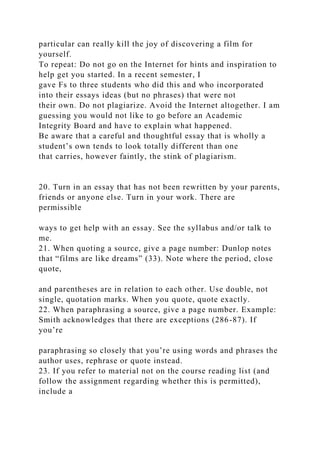particular can really kill the joy of discovering a film for
yourself.
To repeat: Do not go on the Internet for hints and inspiration to
help get you started. In a recent semester, I
gave Fs to three students who did this and who incorporated
into their essays ideas (but no phrases) that were not
their own. Do not plagiarize. Avoid the Internet altogether. I am
guessing you would not like to go before an Academic
Integrity Board and have to explain what happened.
Be aware that a careful and thoughtful essay that is wholly a
student’s own tends to look totally different than one
that carries, however faintly, the stink of plagiarism.
20. Turn in an essay that has not been rewritten by your parents,
friends or anyone else. Turn in your work. There are
permissible
ways to get help with an essay. See the syllabus and/or talk to
me.
21. When quoting a source, give a page number: Dunlop notes
that “films are like dreams” (33). Note where the period, close
quote,
and parentheses are in relation to each other. Use double, not
single, quotation marks. When you quote, quote exactly.
22. When paraphrasing a source, give a page number. Example:
Smith acknowledges that there are exceptions (286-87). If
you’re
paraphrasing so closely that you’re using words and phrases the
author uses, rephrase or quote instead.
23. If you refer to material not on the course reading list (and
follow the assignment regarding whether this is permitted),
include a
 