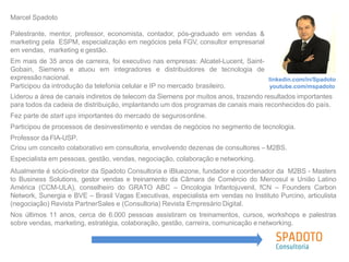 Marcel Spadoto
Palestrante, mentor, professor, economista, contador, pós-graduado em vendas &
marketing pela ESPM, especialização em negócios pela FGV, consultor empresarial
em vendas, marketing e gestão.
Em mais de 35 anos de carreira, foi executivo nas empresas: Alcatel-Lucent, Saint-
Gobain, Siemens e atuou em integradores e distribuidores de tecnologia de
expressão nacional. linkedin.com/in/Spadoto
youtube.com/mspadotoParticipou da introdução da telefonia celular e IP no mercado brasileiro.
Liderou a área de canais indiretos de telecom da Siemens por muitos anos, trazendo resultados importantes
para todos da cadeia de distribuição, implantando um dos programas de canais mais reconhecidos do país.
Fez parte de start ups importantes do mercado de segurosonline.
Participou de processos de desinvestimento e vendas de negócios no segmento de tecnologia.
Professor da FIA-USP.
Criou um conceito colaborativo em consultoria, envolvendo dezenas de consultores – M2BS.
Especialista em pessoas, gestão, vendas, negociação, colaboração e networking.
Atualmente é sócio-diretor da Spadoto Consultoria e iBluezone, fundador e coordenador da M2BS - Masters
to Business Solutions, gestor vendas e treinamento da Câmara de Comércio do Mercosul e União Latino
América (CCM-ULA), conselheiro do GRATO ABC – Oncologia Infantojuvenil, fCN – Founders Carbon
Network, Sunergia e BVE – Brasil Vagas Executivas, especialista em vendas no Instituto Purcino, articulista
(negociação) Revista PartnerSales e (Consultoria) Revista Empresário Digital.
Nos últimos 11 anos, cerca de 6.000 pessoas assistiram os treinamentos, cursos, workshops e palestras
sobre vendas, marketing, estratégia, colaboração, gestão, carreira, comunicação e networking.
 