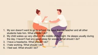1. My son doesn't want to go to school. He says that his teacher and all other
students hate him. What should I do?
2. My child wakes up very often in the middle of the night. He sleeps usually during
the day. I haven't had any good sleep for weeks. What should I do?
3. I have a headache. What should I do?
4. I hate working. What should I do?
5. I feel sad. What should I do?
 