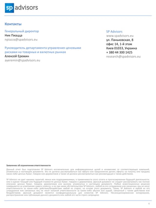 Контакты
Генеральный директор
Ник Пиацца
npiazza@spadvisors.eu
Руководитель департамента управления ценовыми
рисками на товарных и валютных рынках
Алексей Еремин
ayeremin@spadvisors.eu
Заявление об ограничении ответственности
Данный отчет был подготовлен SP Advisors исключительно для информационных целей и независимо от соответствующих компаний,
упомянутых в настоящем документе. Это не должно рассматриваться как оферта или предложение делать оферты на покупку или продажу
каких-либо ценных бумаг, товаров или деривативов а также не должно рассматриваться как рекомендация к таким действиям.
SP Advisors не дает никаких гарантий, явных или подразумеваемых, в применимости этого отчета и прогнозировании будущей деятельности,
или в оценке текущей или будущей стоимости ценных бумаг, товаров и деривативов. Данный документ не следует рассматривать как полное
описание ценных бумаг, товаров, деривативов или рынков, упомянутых в настоящем документе. Любые инвестиционные решения
совершаются на усмотрение самого клиента, и ни при каких обстоятельствах SP Advisors, любой из его сотрудников или связанных лиц не несут
ответственности за какие-либо действия/бездействия любой из сторон, на основе этого документа. Также, SP Advisors и любой из его
сотрудников или связанных лиц не несет никакой ответственности за какие-либо убытки или ущерб, связанный с таким действием или
бездействием. Данный документ является конфиденциальным для клиентов SP Advisors. Несанкционированное копирование,
распространение или публикация данного документа или любой его части строго запрещено
SP Advisors
www.spadvisors.eu
ул. Паньковская, 8
офис 14, 1-й этаж
Киев 01033, Украина
+ 380 44 300 1425
research@spadvisors.eu
6
 