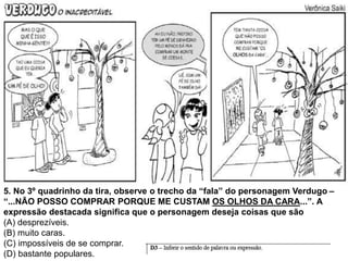5. No 3º quadrinho da tira, observe o trecho da “fala” do personagem Verdugo –
“...NÃO POSSO COMPRAR PORQUE ME CUSTAM OS OLHOS DA CARA...”. A
expressão destacada significa que o personagem deseja coisas que são
(A) desprezíveis.
(B) muito caras.
(C) impossíveis de se comprar.
(D) bastante populares.
 