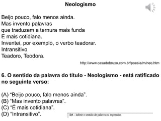 Neologismo
Beijo pouco, falo menos ainda.
Mas invento palavras
que traduzem a ternura mais funda
E mais cotidiana.
Inventei, por exemplo, o verbo teadorar.
Intransitivo
Teadoro, Teodora.
http://www.casadobruxo.com.br/poesia/m/neo.htm
6. O sentido da palavra do título - Neologismo - está ratificado
no seguinte verso:
(A) “Beijo pouco, falo menos ainda”.
(B) “Mas invento palavras”.
(C) “É mais cotidiana”.
(D) “Intransitivo”.
 