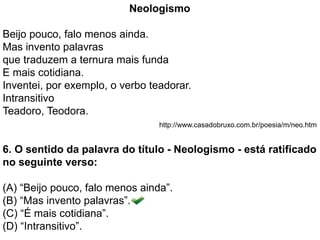 Neologismo
Beijo pouco, falo menos ainda.
Mas invento palavras
que traduzem a ternura mais funda
E mais cotidiana.
Inventei, por exemplo, o verbo teadorar.
Intransitivo
Teadoro, Teodora.
http://www.casadobruxo.com.br/poesia/m/neo.htm
6. O sentido da palavra do título - Neologismo - está ratificado
no seguinte verso:
(A) “Beijo pouco, falo menos ainda”.
(B) “Mas invento palavras”.
(C) “É mais cotidiana”.
(D) “Intransitivo”.
 