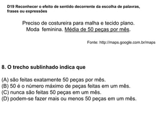 Preciso de costureira para malha e tecido plano.
Moda feminina. Média de 50 peças por mês.
Fonte: http://maps.google.com.br/maps
8. O trecho sublinhado indica que
(A) são feitas exatamente 50 peças por mês.
(B) 50 é o número máximo de peças feitas em um mês.
(C) nunca são feitas 50 peças em um mês.
(D) podem-se fazer mais ou menos 50 peças em um mês.
D19 Reconhecer o efeito de sentido decorrente da escolha de palavras,
frases ou expressões
 