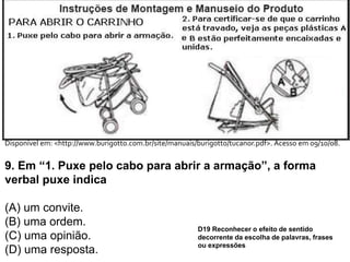 Disponível em: <http://www.burigotto.com.br/site/manuais/burigotto/tucanor.pdf>. Acesso em 09/10/08.
9. Em “1. Puxe pelo cabo para abrir a armação”, a forma
verbal puxe indica
(A) um convite.
(B) uma ordem.
(C) uma opinião.
(D) uma resposta.
D19 Reconhecer o efeito de sentido
decorrente da escolha de palavras, frases
ou expressões
 