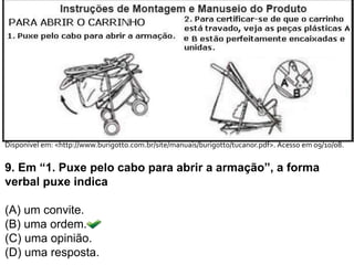 Disponível em: <http://www.burigotto.com.br/site/manuais/burigotto/tucanor.pdf>. Acesso em 09/10/08.
9. Em “1. Puxe pelo cabo para abrir a armação”, a forma
verbal puxe indica
(A) um convite.
(B) uma ordem.
(C) uma opinião.
(D) uma resposta.
 