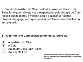 Em vez do médico do Milan, o doutor José Luiz Runco, da
Seleção, é quem deverá ser o responsável pela cirurgia de Cafu.
Foi ele quem operou o volante Edu e o atacante Ricardo
Oliveira, dois jogadores que tiveram problemas semelhantes no
ano passado.
11- O termo “ele”, em destaque no texto, refere-se:
(A) Ao médico do Milan.
(B) A Cafu.
(C) Ao doutor José Luiz Runco.
(D) Ao volante Edu.
D23 Identificar os níveis de linguagem e/ou as
marcas linguísticas que evidenciam locutor e/ou
interlocutor.
 