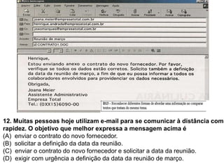 12. Muitas pessoas hoje utilizam e-mail para se comunicar à distância com
rapidez. O objetivo que melhor expressa a mensagem acima é
(A) enviar o contrato do novo fornecedor.
(B) solicitar a definição da data da reunião.
(C) enviar o contrato do novo fornecedor e solicitar a data da reunião.
(D) exigir com urgência a definição da data da reunião de março.
 
