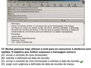 12. Muitas pessoas hoje utilizam e-mail para se comunicar à distância com
rapidez. O objetivo que melhor expressa a mensagem acima é
(A) enviar o contrato do novo fornecedor.
(B) solicitar a definição da data da reunião.
(C) enviar o contrato do novo fornecedor e solicitar a data da reunião.
(D) exigir com urgência a definição da data da reunião de março.
 