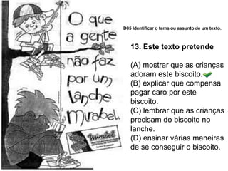 13. Este texto pretende
(A) mostrar que as crianças
adoram este biscoito.
(B) explicar que compensa
pagar caro por este
biscoito.
(C) lembrar que as crianças
precisam do biscoito no
lanche.
(D) ensinar várias maneiras
de se conseguir o biscoito.
D05 Identificar o tema ou assunto de um texto.
 