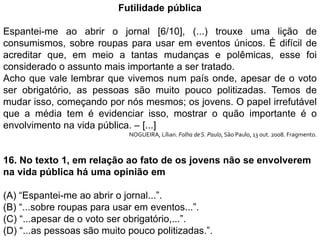 Futilidade pública
Espantei-me ao abrir o jornal [6/10], (...) trouxe uma lição de
consumismos, sobre roupas para usar em eventos únicos. É difícil de
acreditar que, em meio a tantas mudanças e polêmicas, esse foi
considerado o assunto mais importante a ser tratado.
Acho que vale lembrar que vivemos num país onde, apesar de o voto
ser obrigatório, as pessoas são muito pouco politizadas. Temos de
mudar isso, começando por nós mesmos; os jovens. O papel irrefutável
que a média tem é evidenciar isso, mostrar o quão importante é o
envolvimento na vida pública. – [...]
NOGUEIRA, Lílian. Folha deS. Paulo, São Paulo, 13 out. 2008. Fragmento.
16. No texto 1, em relação ao fato de os jovens não se envolverem
na vida pública há uma opinião em
(A) “Espantei-me ao abrir o jornal...”.
(B) “...sobre roupas para usar em eventos...”.
(C) “...apesar de o voto ser obrigatório,...”.
(D) “...as pessoas são muito pouco politizadas.”.
 