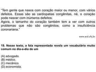 “Tem gente que nasce com coração maior ou menor, com vários
defeitos. Essas são as cardiopatias congênitas, né, o coração
pode nascer com inúmeros defeitos.
Agora, o tamanho do coração também tem a ver com outros
problemas que não são congênitos, como a insuficiência
coronariana.”
www.acd.ufrj.br
19. Nesse texto, a fala representada revela um vocabulário muito
comum no dia-a-dia de um
(A) advogado.
(B) médico.
(C) mecânico.
(D) economista.
 