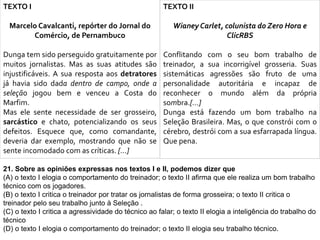 TEXTO I
Marcelo Cavalcanti, repórter do Jornal do
Comércio, de Pernambuco
Dunga tem sido perseguido gratuitamente por
muitos jornalistas. Mas as suas atitudes são
injustificáveis. A sua resposta aos detratores
já havia sido dada dentro de campo, onde a
seleção jogou bem e venceu a Costa do
Marfim.
Mas ele sente necessidade de ser grosseiro,
sarcástico e chato, potencializando os seus
defeitos. Esquece que, como comandante,
deveria dar exemplo, mostrando que não se
sente incomodado com as críticas. [...]
TEXTO II
Wianey Carlet, colunista do Zero Hora e
ClicRBS
Conflitando com o seu bom trabalho de
treinador, a sua incorrigível grosseria. Suas
sistemáticas agressões são fruto de uma
personalidade autoritária e incapaz de
reconhecer o mundo além da própria
sombra.[...]
Dunga está fazendo um bom trabalho na
Seleção Brasileira. Mas, o que constrói com o
cérebro, destrói com a sua esfarrapada língua.
Que pena.
21. Sobre as opiniões expressas nos textos I e II, podemos dizer que
(A) o texto I elogia o comportamento do treinador; o texto II afirma que ele realiza um bom trabalho
técnico com os jogadores.
(B) o texto I critica o treinador por tratar os jornalistas de forma grosseira; o texto II critica o
treinador pelo seu trabalho junto à Seleção .
(C) o texto I critica a agressividade do técnico ao falar; o texto II elogia a inteligência do trabalho do
técnico
(D) o texto I elogia o comportamento do treinador; o texto II elogia seu trabalho técnico.
 