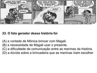23. O fato gerador dessa história foi
(A) a vontade de Mônica brincar com Magali.
(B) a necessidade de Magali usar o presente.
(C) a dificuldade de comunicação entre as meninas da história.
(D) a dúvida sobre a brincadeira que as meninas iriam escolher.
 