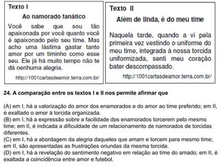24. A comparação entre os textos I e II nos permite afirmar que
(A) em I, há a valorização do amor dos enamorados e do amor ao time preferido; em II,
é exaltado o amor à torcida organizada.
(B) em I, há a expressão sobre a facilidade dos enamorados torcerem pelo mesmo
time; em II, é indicada a dificuldade de um relacionamento de namorados de torcidas
diferentes.
(C) em I, há a abordagem da alegria daqueles que amam e torcem para mesmo time;
em II, são apresentadas as frustrações oriundas da mesma torcida.
(D) em I, há a revelação do sentimento negativo em relação ao time do amado; em II, é
exaltada a coincidência entre amor e futebol.
 