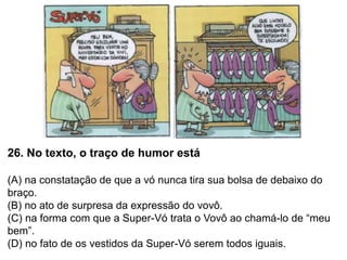 26. No texto, o traço de humor está
(A) na constatação de que a vó nunca tira sua bolsa de debaixo do
braço.
(B) no ato de surpresa da expressão do vovô.
(C) na forma com que a Super-Vó trata o Vovô ao chamá-lo de “meu
bem”.
(D) no fato de os vestidos da Super-Vó serem todos iguais.
 