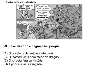 29. Essa história é engraçada, porque:
(A) O dragão realmente engoliu o rei.
(B) O homem está com medo do dragão.
(C) O rei está fora da história.
(D) A princesa está zangada.
 