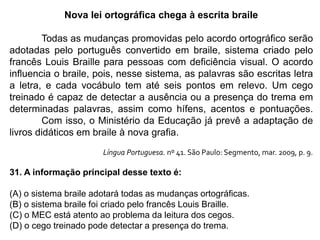 Nova lei ortográfica chega à escrita braile
Todas as mudanças promovidas pelo acordo ortográfico serão
adotadas pelo português convertido em braile, sistema criado pelo
francês Louis Braille para pessoas com deficiência visual. O acordo
influencia o braile, pois, nesse sistema, as palavras são escritas letra
a letra, e cada vocábulo tem até seis pontos em relevo. Um cego
treinado é capaz de detectar a ausência ou a presença do trema em
determinadas palavras, assim como hífens, acentos e pontuações.
Com isso, o Ministério da Educação já prevê a adaptação de
livros didáticos em braile à nova grafia.
Língua Portuguesa. nº 41. São Paulo: Segmento, mar. 2009, p. 9.
31. A informação principal desse texto é:
(A) o sistema braile adotará todas as mudanças ortográficas.
(B) o sistema braile foi criado pelo francês Louis Braille.
(C) o MEC está atento ao problema da leitura dos cegos.
(D) o cego treinado pode detectar a presença do trema.
 