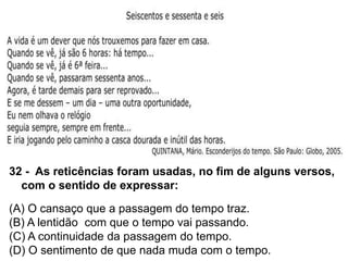 32 - As reticências foram usadas, no fim de alguns versos,
com o sentido de expressar:
(A) O cansaço que a passagem do tempo traz.
(B) A lentidão com que o tempo vai passando.
(C) A continuidade da passagem do tempo.
(D) O sentimento de que nada muda com o tempo.
 