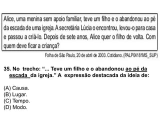 35. No trecho: “... Teve um filho e o abandonou ao pé da
escada da igreja.” A expressão destacada da ideia de:
(A) Causa.
(B) Lugar.
(C) Tempo.
(D) Modo.
 