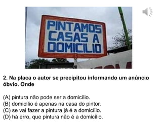 2. Na placa o autor se precipitou informando um anúncio
óbvio. Onde
(A) pintura não pode ser a domicílio.
(B) domicílio é apenas na casa do pintor.
(C) se vai fazer a pintura já é a domicílio.
(D) há erro, que pintura não é a domicílio.
 