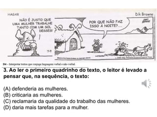 3. Ao ler o primeiro quadrinho do texto, o leitor é levado a
pensar que, na sequência, o texto:
(A) defenderia as mulheres.
(B) criticaria as mulheres.
(C) reclamaria da qualidade do trabalho das mulheres.
(D) daria mais tarefas para a mulher.
 