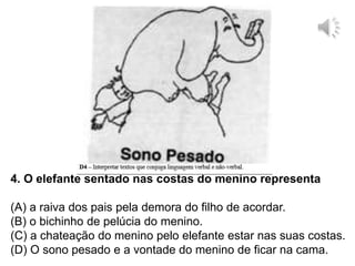 4. O elefante sentado nas costas do menino representa
(A) a raiva dos pais pela demora do filho de acordar.
(B) o bichinho de pelúcia do menino.
(C) a chateação do menino pelo elefante estar nas suas costas.
(D) O sono pesado e a vontade do menino de ficar na cama.
 