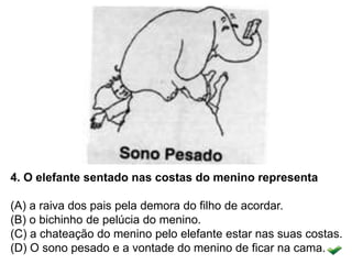 4. O elefante sentado nas costas do menino representa
(A) a raiva dos pais pela demora do filho de acordar.
(B) o bichinho de pelúcia do menino.
(C) a chateação do menino pelo elefante estar nas suas costas.
(D) O sono pesado e a vontade do menino de ficar na cama.
 